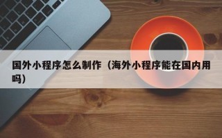 海东国外小程序怎么制作（海外小程序能在国内用吗）